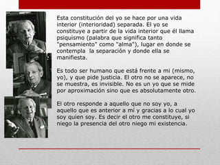 Con su obra «Totalidad e Infinito». Nos
introduce en su pensamiento y nos da conocer la
ética.
Levinas, tomando como referencia la experiencia
que sufrió en la segunda guerra mundial y
siendo heredero de una tradición filosófica judía
propone una filosofía vivencial basada en el
Otro. Para él lo importante es crear una filosofía
que esté al servicio del hombre y no viceversa.
Busca romper todos los esquemas que miran al
ser humano encerrado en sí mismo (egoísmo)
que es lo que ha causado toda la violencia del
mismo.
Para Levinas "la idea de lo infinito supone la
separación del Mismo (yo) con respecto al Otro".
El Otro
 