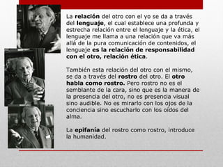 Esta constitución del yo se hace por una vida
interior (interioridad) separada. El yo se
constituye a partir de la vida interior que él
llama psiquismo (palabra que significa tanto
"pensamiento" como "alma"), lugar en donde
se contempla la separación y donde ella se
manifiesta.
Es todo ser humano que está frente a mi
(mismo, yo), y que pide justicia. El otro no se
aparece, no se muestra, es invisible. No es un
yo que se mide por aproximación sino que es
absolutamente otro.
El otro responde a aquello que no soy yo, a
aquello que es anterior a mí y gracias a lo cual
yo soy quien soy. Es decir el otro me
constituye, si niego la presencia del otro niego
mi existencia.
 