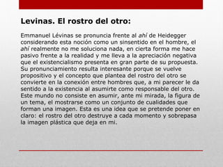 La relación del otro con el yo se da a través
del lenguaje, el cual establece una profunda y
estrecha relación entre el lenguaje y la ética, el
lenguaje me llama a una relación que va más
allá de la pura comunicación de contenidos, el
lenguaje es la relación de responsabilidad
con el otro, relación ética.
También esta relación del otro con el mismo,
se da a través del rostro del otro. El otro
habla como rostro. Pero rostro no es el
semblante de la cara, sino que es la manera de
la presencia del otro, no es presencia visual
sino audible. No es mirarlo con los ojos de la
conciencia sino escucharlo con los oídos del
alma.
La epifanía del rostro como rostro, introduce
la humanidad.
El Lenguaje
 