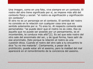 Levinas. El rostro del otro:
Emmanuel Lévinas se pronuncia frente al ahí de Heidegger
considerando esta noción como un sinsentido en el hombre, el
ahí realmente no me soluciona nada, en cierta forma me hace
pasivo frente a la realidad y me lleva a la apreciación negativa
que el existencialismo presenta en gran parte de su propuesta.
Su pronunciamiento resulta interesante porque se vuelve
propositivo y el concepto que plantea del rostro del otro se
convierte en la conexión entre hombres que, a mi parecer le da
sentido a la existencia al asumirte como responsable del otro.
Este mundo no consiste en asumir, ante mi mirada, la figura de
un tema, el mostrarse como un conjunto de cualidades que
forman una imagen. Esta es una idea que se pretende poner en
claro: el rostro del otro destruye a cada momento y sobrepasa
la imagen plástica que deja en mi.
 