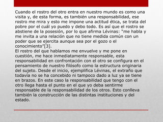 Una imagen, como en una foto, vive siempre en un contexto. El
rostro del otro tiene significado por sí, se impone más allá del
contexto físico y social: “el rostro es significación y significación
sin contexto”.
El otro no es un personaje en el contexto. El sentido del rostro
no consiste en la relación con cualquier cosa sino que es
sentido solamente por si. Tú eres tú. Al respecto comenta este
personalista: “se puede decir que el rostro no es visto. Eso es
aquello que no puede ser poseído por un pensamiento, es el
incontenible, te conduce más allá”[2]. Es así que este rostro del
otro sale del anonimato del ser, y de igual forma, hace salir de
ese anonimato. Esto porque la relación al rostro es una
cuestión ética. Cuando el rostro del otro sale a tu encuentro te
dice “tu no me matarás”. Ciertamente, a pesar de la
prohibición, puede estar ahí el asesino, pero la maldad del mal
aparecerá en el remordimiento de la conciencia del asesino.
 