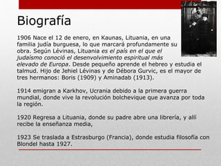 Biografía
1906: Nace el 12 de enero, en Kaunas, Lituania, hijo de
Una familia judía burguesa, lo que marcará profundamente
Su obra. Según Lévinas, Lituania es el país en el que el
judaísmo conoció el desenvolvimiento espiritual más
elevado de Europa. Desde pequeño aprende el hebreo y estudia el
talmud. Hijo de Jehiel Lévinas y de Débora Gurvic, es el mayor de tres
hermanos: Boris (1909) y Aminadab (1913).
1914: Emigran a Karkhov, Ucrania debido a la primera guerra mundial,
donde vive la revolución bolchevique, que avanza por toda la región.
1920: Regresa a Lituania, donde su padre abre una librería, y allí
recibe la enseñanza media.
1923: Se traslada a Estrasburgo (Francia), donde estudia filosofía con
Blondel hasta 1927.
 