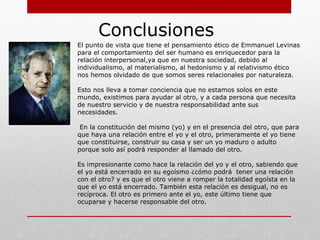 Levinas: Dios, la muerte y el tiempo:
La muerte
¿Qué sabemos de la muerte? La muerte es la interrupción de un
comportamiento, es la separación irremediable, es
descomposición, es la no respuesta. “Alguien que muere: un
rostro que se convierte en mascara. La expresión desaparece.
La experiencia de una muerte que no es la mía es la experiencia
de la muerte de alguien, uno que, de golpe, está más allá de los
procesos biológicos, que se relaciona conmigo en forma de
alguien”.1
La muerte del otro que muere me afecta en mi propia identidad
como responsable, el hecho de que me vea afectado por la
muerte del otro constituye mi relación con su muerte. La
muerte es partida, deceso, negatividad cuyo destino se
desconoce. “La muerte es la mortalidad exigida por la duración
del tiempo”.2
 