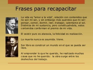 Frases para recapacitar
La vida es "amor a la vida", relación con contenidos que
no son mí ser, y sin embargo más queridos que mi ser:
pensar, comer, dormir, leer, trabajar, calentarse al sol.
Distintos de mi sustancia, pero constituyéndola, estos
contenidos conforman el premio de mi vida.
El existir puro es ataraxia, la felicidad es realización.
La muerte nunca es asumida. Viene.
Ser libre es construir un mundo en el que se pueda ser
libre.
Al emprender lo que he querido, he realizado muchas
cosas que no he querido: la obra surge entre los
deshechos del trabajo.
 
