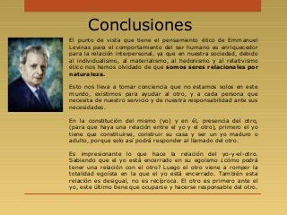 El punto de vista que tiene el pensamiento ético de Emmanuel
Levinas para el comportamiento del ser humano es enriquecedor
para la relación interpersonal, ya que en nuestra sociedad, debido
al individualismo, al materialismo, al hedonismo y al relativismo
ético nos hemos olvidado de que somos seres relacionales por
naturaleza.
Esto nos lleva a tomar conciencia que no estamos solos en este
mundo, existimos para ayudar al otro, y a cada persona que
necesita de nuestro servicio y de nuestra responsabilidad ante sus
necesidades.
En la constitución del mismo (yo) y en él, presencia del otro,
(para que haya una relación entre el yo y el otro), primero el yo
tiene que constituirse, construir su casa y ser un yo maduro o
adulto, porque solo así podrá responder al llamado del otro.
Es impresionante lo que hace la relación del yo-y-el-otro.
Sabiendo que el yo está encerrado en su egoísmo ¿cómo podrá
tener una relación con el otro? Luego el otro viene a romper la
totalidad egoísta en la que el yo está encerrado. También esta
relación es desigual, no es recíproca. El otro es primero ante el
yo, este último tiene que ocuparse y hacerse responsable del otro.
Conclusiones
 