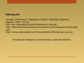 Bibliografía:
Levinas, Emmanuel, Totalidad e infinito, Ediciones Sígueme,
España, 1987. 315 pp.
http://en.wikipedia.org/wiki/Emmanuel_Levinas
http://filosofiacontemporanea.wordpress.com/category/levinas/pag
e/2/
http://www.optionabull.com/Documents/in/Emmanuel_Levinas
Presentación realizada por Gerardo Viau, Guatemala 5/9/2012
 