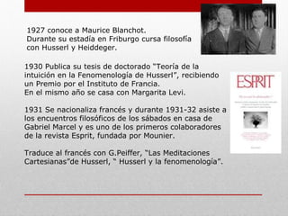 1927: conoce a Maurice Blanchot.
Durante su estadía en Friburgo cursa filosofía
con Husserl y Heiddeger.
1930: Publica su tesis de doctorado “Teoría de la
intuición en la Fenomenología de Husserl”, recibiendo
un Premio por el Instituto de Francia.
En el mismo año se casa con Margarita Levi.
1931: Se nacionaliza francés y durante 1931-32
asiste a los encuentros filosóficos de los sábados en
casa de Gabriel Marcel y es uno de los primeros
colaboradores de la revista Esprit, fundada por
Mounier.
Traduce al francés con G.Peiffer, “Las Meditaciones
Cartesianas”de Husserl, y “ Husserl y la
fenomenología”.
 