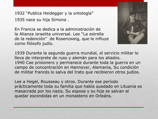 1932: “Publica Heidegger y la ontología”
1935: nace su hija Simona .
En Francia se dedica a la administración de
la Alianza israelita universal. Lee “La estrella
de la redención” de Rosenzweig, que le influye
como filósofo judío.
1939: Durante la segunda guerra mundial, el servicio militar lo
lleva de intérprete de ruso y alemán para los aliados.
1940: Cae prisionero y permanece durante toda la guerra en un
campo de concentración en Hannover, Alemania, Su condición
de militar francés lo salva del trato que recibieron otros judíos.
Lee a Hegel, Rousseau y otros. Durante ese período
prácticamente toda su familia que había quedado en Lituania es
masacrada por los nazis. Su esposa y su hija se salvan al
quedar escondidas en un monasterio en Orleáns.
 