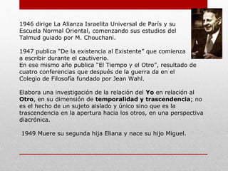 1946: dirige La Alianza Israelita Universal de París y su
Escuela Normal Oriental, comenzando sus estudios del
Talmud guiado por M. Chouchani.
1947: publica “De la existencia al Existente” que comienza
a escribir durante el cautiverio.
En ese mismo año publica “El Tiempo y el Otro”, resultado de
cuatro conferencias que después de la guerra da en el
Colegio de Filosofía fundado por Jean Wahl.
Elabora una investigación de la relación del Yo en relación al
Otro, en su dimensión de temporalidad y trascendencia; no
es el hecho de un sujeto aislado y único sino que es la
trascendencia en la apertura hacia los otros, en una perspectiva
diacrónica.
1949: Muere su segunda hija Eliana y nace su hijo Miguel.
 