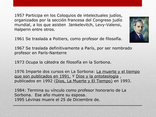 1957: Participa en los Coloquios de intelectuales judíos, organizados
por la sección francesa del Congreso judío mundial, a los que
asisten Jankelevitch, Levy-Valensi,
Halperin entre otros.
1961: Se traslada a Poitiers, como profesor de filosofía.
1967: Se traslada definitivamente a París, por ser nombrado
profesor en París-Nanterre
1973: Ocupa la cátedra de filosofía en la Sorbona.
1976: Imparte dos cursos en La Sorbona:
La muerte y el tiempo que son publicados en 1991. Y
Dios y la ontoteología , publicados en 1992
(Dios, La Muerte y El Tiempo) en 1993.
1984: Termina su vínculo como profesor honorario de La Sorbona.
Ese año muere su esposa.
1995: Lévinas muere el 25 de Diciembre.
 