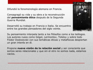 Difundió la fenomenología alemana en Francia.
Consagragó su vida y su obra a la reconstrucción
del pensamiento ético después de la Segunda
Guerra Mundial.
Desarrolló su trabajo en Francia e Italia.
Se encuentra entre los grandes pensadores del siglo veinte.
Su pensamiento interpela tanto a los filósofos como a los teólogos.
Los autores rusos como Gógol, Lermontov, Tolstoy y sobre todo
Fiódor Dostoievski, con sus temáticas éticas y metafísicas
despiertan un gran interés en él.
Propone nueva visión de la relación social y ser consciente que
somos seres relacionales y que sin el otro no somos nada;
estaríamos vacíos.
Aportes:
 