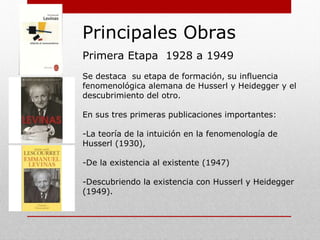 Principales Obras
Primera Etapa 1928 a 1949
Etapa de formación, influencia fenomenológica
alemana de Husserl y Heidegger y el descubrimiento
del “otro”.
Edita sus tres primeras publicaciones importantes:
-La teoría de la intuición en la fenomenología de
Husserl (1930),
-De la existencia al existente (1947)
-Descubriendo la existencia, con Husserl y Heidegger
(1949).
 