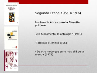 Segunda Etapa 1951 a 1974
Proclama a la ética como la filosofía
primera
-¿Es fundamental la ontología? (1951)
-Totalidad e Infinito (1961)
- De otro modo que ser o más allá de la
esencia (1974)
 