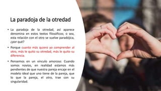 La paradoja de la otredad
• La paradoja de la otredad, así aparece
denomina en estos textos filosóficos; o sea,
esta relación con el otro se vuelve paradójica,
¿por qué?
• Porque cuanto más quiero yo comprender al
otro, más le quito su otredad, más le quito su
diferencia.
• Pensemos en un vinculo amoroso: Cuando
somos novios, en realidad estamos más
pendientes de que nuestra pareja encaje en el
modelo ideal que uno tiene de la pareja, que
lo que la pareja, el otro, trae con su
singularidad.
 