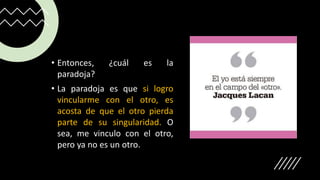 • Entonces, ¿cuál es la
paradoja?
• La paradoja es que si logro
vincularme con el otro, es
acosta de que el otro pierda
parte de su singularidad. O
sea, me vinculo con el otro,
pero ya no es un otro.
 