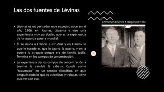 Las dos fuentes de Lévinas
• Lévinas es un pensador muy especial, nace en el
año 1906, en Kaunas, Lituania y vive una
experiencia muy particular, que es la experiencia
de la segunda guerra mundial.
• Él se muda a Francia a estudiar y en Francia lo
que le sucede es que lo agarra la guerra, y en la
guerra lo atrapan porque era de familia judía.
Termina en los campos de concentración.
• La experiencia de los campos de concentración a
Lévinas le cambia la cabeza. Queda como
“traumado” en un sentido filosófico, en que
después todo lo que va a explicar y trabajar, tiene
que ver con eso.
Emmanuel Lévinas Y Jacques Derrida
 