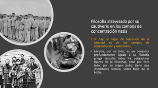 Filosofía atravesada por su
cautiverio en los campos de
concentración nazis
• Si hay un lugar de supresión de la
otredad es en los campos de
concentración y exterminio.
• Lévinas, por un lado, es un pensador
profundamente ligado a la filosofía
griega (estudia todos los pensadores
típicos de la filosofía), pero por otro
lado, por su origen judío, tiene una
importante lectura, sobre todo de la
biblia.
 