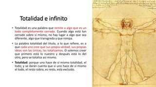 Totalidad e infinito
• Totalidad es una palabra que remite a algo que es un
todo completamente cerrado. Cuando algo está tan
cerrado sobre sí mismo, no hay lugar a algo que sea
diferente, algo que transgreda y que rompa.
• La palabra totalidad del titulo, a lo que refiere, es a
que cada uno cree que sus propia verdad, sus propias
ideas son las únicas, las totalizamos. O solemos creer
que primero está lo nuestro y después está lo del
otro, pero se totaliza así mismo.
• Totalidad: porque uno hace de sí mismo totalidad, el
todo; y se darán cuenta que si uno hace de sí mismo
el todo, el resto sobra, es resto, está excluido.
 