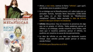 • Ahora, a ese resto, Levinas lo llama “Infinito”, ¿por qué?,
¿de dónde viene la palabra infinito?
• Es un dialogo con la filosofía previa a él, sobre todo con un
pensador francés, llamado Rene Descartes (1596-1650)
que había, en un libro llamado las “Meditaciones
metafísicas” (1641), había pensado la idea de infinito
como la idea que siempre me desborda.
• Infinito (Descartes): Hay en nosotros la presencia de algo
que no es propio, el infinito. Todos podemos pensar el
infinito y, sin embargo, siendo nosotros seres finitos, está
claro que si nosotros podemos pensar el infinito, no
pudimos ser nosotros la causa de ese pensamiento.
• La idea de infinito es una idea que desborda nuestra
finitud. ¡Que extraña parado poder pensar el infinito
siendo finitos!
• El infinito para Descartes es el Otro
 