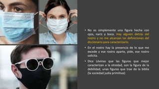 • No es simplemente una figura hecha con
ojos, nariz y boca. Hay alguien detrás del
rostro y no me alcanzan las definiciones del
diccionario para caracterizarlo.
• En el rostro hay la presencia de lo que me
excede y ese rostro aparte, pide, ese rostro
solicita.
• Dice Lévinas que las figuras que mejor
caracterizan a la otredad, son la figura de la
debilidad, unas figuras que trae de la biblia
(la sociedad judía primitiva):
 
