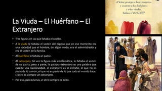 La Viuda – El Huérfano – El
Extranjero
• Tres figuras en las que faltaba el sostén.
• A la viuda le faltaba el sostén del esposo que en ese momento era
una sociedad que el hombre, de algún modo, era el administrador y
era el sostén de la familia.
• Al huérfano le faltaba el padre.
• Al extranjero, tal vez la figura más emblemática, le faltaba el sostén
de su patria, pero a parte, la palabra extranjero es una palabra que
excede una nacionalidad, el extranjero es el extraño, el que no es
parte de lo común, el que no es parte de lo que todo el mundo hace.
El otro es siempre un extranjero.
• Por eso, para Lévinas, el otro siempre es débil.
 