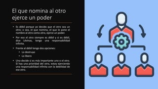 El que nomina al otro
ejerce un poder
• Es débil porque yo decido que el otro sea un
otro; o sea, el que nomina, el que le pone el
nombre al otro como otro, ejerce un poder.
• Por eso el otro siempre es débil y si es débil,
dice Lévinas, tengo una responsabilidad
infinita.
• Frente al débil tengo dos opciones:
• Lo destruyo
• Lo libero
• Uno decide si es más importante uno o el otro.
Si hay una prioridad del otro, estoy ejerciendo
una responsabilidad infinita con la debilidad de
ese otro.
 