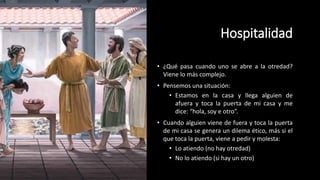 Hospitalidad
• ¿Qué pasa cuando uno se abre a la otredad?
Viene lo más complejo.
• Pensemos una situación:
• Estamos en la casa y llega alguien de
afuera y toca la puerta de mi casa y me
dice: “hola, soy e otro”.
• Cuando alguien viene de fuera y toca la puerta
de mi casa se genera un dilema ético, más si el
que toca la puerta, viene a pedir y molesta:
• Lo atiendo (no hay otredad)
• No lo atiendo (si hay un otro)
 