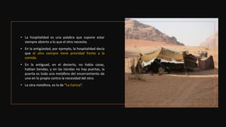 • La hospitalidad es una palabra que supone estar
siempre abierto a lo que el otro necesita.
• En la antigüedad, por ejemplo, la hospitalidad decía
que el otro siempre tiene prioridad frente a la
comida.
• En la antiguad, en el desierto, no había casas,
habían tiendas, y en las tiendas no hay puertas, la
puerta es toda una metáfora del encerramiento de
uno en lo propio contra la necesidad del otro.
• La otra metáfora, es la de “La Caricia”.
 
