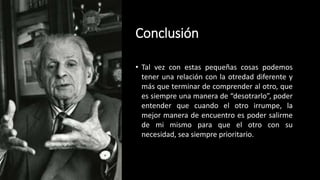 Conclusión
• Tal vez con estas pequeñas cosas podemos
tener una relación con la otredad diferente y
más que terminar de comprender al otro, que
es siempre una manera de “desotrarlo”, poder
entender que cuando el otro irrumpe, la
mejor manera de encuentro es poder salirme
de mi mismo para que el otro con su
necesidad, sea siempre prioritario.
 
