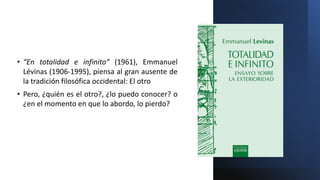 • “En totalidad e infinito” (1961), Emmanuel
Lévinas (1906-1995), piensa al gran ausente de
la tradición filosófica occidental: El otro
• Pero, ¿quién es el otro?, ¿lo puedo conocer? o
¿en el momento en que lo abordo, lo pierdo?
 