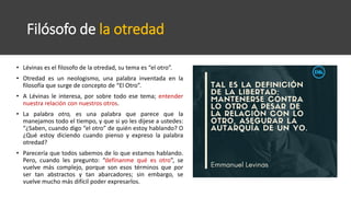 Filósofo de la otredad
• Lévinas es el filosofo de la otredad, su tema es “el otro”.
• Otredad es un neologismo, una palabra inventada en la
filosofía que surge de concepto de “El Otro”.
• A Lévinas le interesa, por sobre todo ese tema; entender
nuestra relación con nuestros otros.
• La palabra otro, es una palabra que parece que la
manejamos todo el tiempo, y que si yo les dijese a ustedes:
“¿Saben, cuando digo “el otro” de quién estoy hablando? O
¿Qué estoy diciendo cuando pienso y expreso la palabra
otredad?
• Parecería que todos sabemos de lo que estamos hablando.
Pero, cuando les pregunto: “defínanme qué es otro”, se
vuelve más complejo, porque son esos términos que por
ser tan abstractos y tan abarcadores; sin embargo, se
vuelve mucho más difícil poder expresarlos.
 