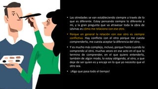 • Las otredades se van estableciendo siempre a través de lo
que es diferente. Estoy pensando siempre lo diferente a
mi, y la gran pregunta que va atravesar toda la obra de
Lévinas es cómo me relaciono con ese otro.
• Porque en general la relación con ese otro es siempre
conflictiva. Hay conflicto con el otro porque me cuesta
comprenderlo, me cuesta aceptar la diferencia del otro.
• Y es mucho más complejo, incluso, porque hasta cuando lo
comprendo al otro, muchas veces en ese acto en el que lo
termino de comprender, en el que quiero entenderlo,
también de algún modo, lo estoy obligando, al otro, a que
deje de ser quien es y encaje en lo que yo necesito que el
otro sea.
• ¡Algo que pasa todo el tiempo!
 