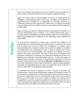 Huellas Lévinas es un autor fundamental para pensar la inclusión social ya que destaca el
valor del Otro, el valor de la diferencia, de la pluralidad. (Kapanadze, 2011).
Logró una síntesis entre la fenomenología de Husserl, el existencialismo de
Heidegger y el pensamiento judío, a partir de la cual elaboró una filosofía de la
experiencia ética sustentada en la subjetividad y la alteridad. Asimismo, las
reflexiones de Lévinas sobre aspectos de la significación y el lenguaje han tenido
una gran influencia en otros filósofos franceses, como Jacques Derrida. (Biografías
y Vidas, 2004).
Según el esquema de Lévinas, la libertad humana se convierte en el resorte, o en
el factor determinante, para la elección, o en el factor determinante, para la
elección entre las posibilidades que quedan abiertas cuando se ha comprendido la
lógica de la ontología versus la lógica de la ética. (Avendaño, García, Magendzo &
Serna, 2007).
En la perspectiva levinasiana, la manera que se propone para habitar en el
conflicto pasa por la postura propia del reconocimiento, o lo que es lo mismo, del
tipo de actitud que se da en relación con la dignidad y el respeto, como
responsabilidad con su condición de vida. Por lo anterior el conflicto es asumido
no simplemente como sometimiento al otro, o desde la negación del mismo,
como se hace en la mirada ontológica, como producto de la negación de lo que
significa una relación de alteridad. De lo que se trata ahora es de generar una
mirada de la diferencia de intereses, que es apta para entender que el otro en la
defensa de sus demandas, tiene tanta validez como yo. La tarea que asumió el
filosofo lituano, consistió en demostrar la importancia de argumentar un tipo de
filosofía caracterizada por dar cuenta de la diferencia y la alteridad con el otro y
con la otra, colocando una ruta a seguir consistente en asumir la responsabilidad,
la acogida y la hospitalidad para con el otro, que constituye el punto nodal de su
discurso. (Avendaño, García, Magendzo & Serna, 2007).
La propuesta que mueve el discurso de Lévinas, consiste en proceder vía
reconstrucción y reconstrucción filosófica de la categoría de la violencia, es abrir la
ruta necesaria, para desmentir el núcleo ético posesivo de los Derechos Humanos,
y poner en su lugar la ética del otro. Esta propuesta se abre camino como la oferta
de una ruta de inclusión en la cual, se realiza una opción por una ética de la
hospitalidad, lo que trae consigo la necesidad de la construcción ética del otro,
ante la perspectiva del egoísmo psicologista, que compromete la buena voluntad
de que parte Kant para hablar de los Derechos Humanos. (Lévinas).
 