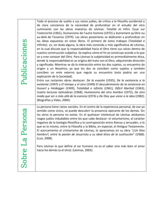 Publicaciones
Todo el proceso de vuelta a sus raíces judías, de crítica a la filosofía occidental y
de clara conciencia de la necesidad de profundizar en el estudio del otro
culminarán con las obras maestras de Lévinas: Totalité et Infini. Essai sur
l’exteriorité (1961), Humanisme de l’autre homme (1972) y Autrement qu’être ou
au-delà de l’essence (1974). Las obras posteriores se dedicarán a profundizar en
las ideas expuestas en estos libros. El primero de estos trabajos (Totalidad e
Infinito) es, sin duda alguna, la obra más conocida y más significativa de Lévinas,
en la cual discute que la responsabilidad hacia el Otro tiene sus raíces dentro de
nuestra construcción subjetiva. Se explica cómo el Yo se construye acorde a lo que
ve y cree conocer del Otro. Para Lévinas la subjetividad es primordialmente ética,
donde la responsabilidad es se origina del trato con el Otro, adquiriendo dirección
y significado. Mientras se da la interacción entre los dos sujetos, su encuentro da
origen a un Nosotros, ya que los dos se conciben como sujetos y también
conciben un ente externo que regula su encuentro (esto podría ser una
explicación de la Sociedad).
Entre sus restantes obras destacan: De la evasión (1935), De la existencia a lo
existente (1947) y El tiempo y el otro (1949) El descubrimiento de la existencia en
Husserl y Heidegger (1949), Totalidad e infinito (1961), Difícil libertad (1963),
Cuatro lecturas talmúdicas (1968), Humanismo del otro hombre (1972), De otro
modo que ser o más allá de la esencia (1974) y De Dios que viene a la idea (1982).
(Biografías y Vidas, 2004).
SobreLaPersona
La persona tiene raíces sociales. En el centro de la experiencia personal, de ese yo
sentido como único, se puede descubrir la presencia operante de los demás. Sin
los otros la persona no existe. En el quehacer intelectual de Lévinas atisbamos
rasgos judíos indudables entre los que cabe destacar: el voluntarismo, el carácter
negativo de la teología filosófica y la contraposición entre Atenas y Jerusalén, o lo
que es lo mismo, entre la Filosofía y la Biblia, en especial, el Antiguo Testamento.
El acercamiento al cristianismo de Lévinas, lo apreciamos en su obra “¿Un Dios
hombre?, entre la pasión de Jesucristo y su ideal ético de la sustitución” (1968).
(Luis, 2008).
Para Lévinas lo que define al ser humano no es el saber sino más bien el amor
hacia los demás (a el otro). (Lévinas, 2003).
 