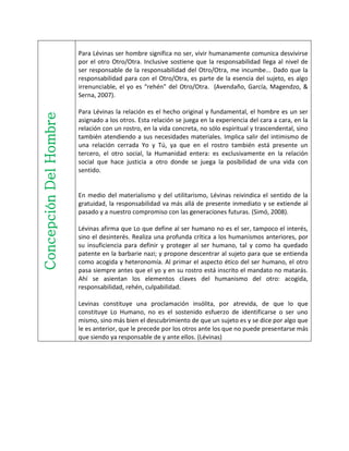 ConcepciónDelHombre Para Lévinas ser hombre significa no ser, vivir humanamente comunica desvivirse
por el otro Otro/Otra. Inclusive sostiene que la responsabilidad llega al nivel de
ser responsable de la responsabilidad del Otro/Otra, me incumbe... Dado que la
responsabilidad para con el Otro/Otra, es parte de la esencia del sujeto, es algo
irrenunciable, el yo es “rehén” del Otro/Otra. (Avendaño, García, Magendzo, &
Serna, 2007).
Para Lévinas la relación es el hecho original y fundamental, el hombre es un ser
asignado a los otros. Esta relación se juega en la experiencia del cara a cara, en la
relación con un rostro, en la vida concreta, no sólo espiritual y trascendental, sino
también atendiendo a sus necesidades materiales. Implica salir del intimismo de
una relación cerrada Yo y Tú, ya que en el rostro también está presente un
tercero, el otro social, la Humanidad entera: es exclusivamente en la relación
social que hace justicia a otro donde se juega la posibilidad de una vida con
sentido.
En medio del materialismo y del utilitarismo, Lévinas reivindica el sentido de la
gratuidad, la responsabilidad va más allá de presente inmediato y se extiende al
pasado y a nuestro compromiso con las generaciones futuras. (Simó, 2008).
Lévinas afirma que Lo que define al ser humano no es el ser, tampoco el interés,
sino el desinterés. Realiza una profunda crítica a los humanismos anteriores, por
su insuficiencia para definir y proteger al ser humano, tal y como ha quedado
patente en la barbarie nazi; y propone descentrar al sujeto para que se entienda
como acogida y heteronomía. Al primar el aspecto ético del ser humano, el otro
pasa siempre antes que el yo y en su rostro está inscrito el mandato no matarás.
Ahí se asientan los elementos claves del humanismo del otro: acogida,
responsabilidad, rehén, culpabilidad.
Levinas constituye una proclamación insólita, por atrevida, de que lo que
constituye Lo Humano, no es el sostenido esfuerzo de identificarse o ser uno
mismo, sino más bien el descubrimiento de que un sujeto es y se dice por algo que
le es anterior, que le precede por los otros ante los que no puede presentarse más
que siendo ya responsable de y ante ellos. (Lévinas)
 