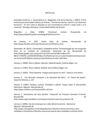 Referencias
Avendaño Gutiérrez, J., García Botero, A., Magendzo, A & Serna Sánchez, J. (2007). X Foro
Institucional Universidad Católica de Oriente. “Emmanuel Lévinas, Camino a los Derechos
Humanos”. “El otro como lo absoluto es una trascendencia anterior a toda razón y a lo
universal”. Rionegro-Antioquia: Universidad Católica de Oriente.
Biografías y Vidas. (2004). Emmanuel Lévinas. Recuperado de
http://www.biografiasyvidas.com/biografia/l/levinas.htm.
Gil Jiménez, P. (S/f). Teoría ética de Lévinas. Recuperado de
http://www.filosofia.net/materiales/num/num22/levinas.htm.
Kapanadze, M. (2011). Comunidad y Ciudadanía Activa: Fenomenología de una ocupación
ética en un contexto de Inmigración. Universitat de Vic. Recuperado de
http://www.google.com.co/search?sourceid=navclient&hl=es&ie=UTF-
8&rlz=1T4ADFA_esCO425CO453&q=L%c3%a9vinas+es+un+autor+fundamental+para+pen
sar+la+inclusi%c3%b3n+social+ya+que+destaca+el+valor+del+Otro
Lévinas, E. (2000). Ética e Infinito. (2da ed.). Madrid-España: Gráficas Rógar, S.A.
Lévinas, E. (1991). Ética e Infinito. Madrid: Visor Gráficas Rógar, S.A.
Lévinas, E. (1993). “Entre Nosotros. Ensayos para pensar en otro”. Valencia: Pre-textos.
Lévinas, E. “Los Derechos Humanos y los Derechos del Otro”. En “Fuera del Sujeto”.
Caparrós Editores, p. 137.
Lévinas, E. (1987). Verdad y Justicia. Totalidad e infinito. Ensayo sobre la exterioridad.
Salamanca: Sígueme. Recuperado de
http://www.vivilibros.com/excesos/04-a-05.htm.
Lévinas, E. Humanismo del otro hombre. Traducción de Graciano González R.-Arnáiz.
Recuperado de
http://www.caparroseditores.com/asp/comentario.asp?cod_producto=18.
Lévinas, E. (2003). De otro modo que ser o más allá de la esencia. Salamanca:
Sígueme. Recuperado de
http://www.monografias.com/trabajos81/etica-filosofica-emmanuel-levinas-obra-
totalidad-e-infinito/etica-filosofica-emmanuel-levinas-obra-totalidad-e-infinito2.shtml.
 