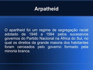 Arpatheid
O apartheid foi um regime de segregação racial
adotado de 1948 a 1994 pelos sucessivos
governos do Partido Nacional na África do Sul, no
qual os direitos da grande maioria dos habitantes
foram cerceados pelo governo formado pela
minoria branca.
 