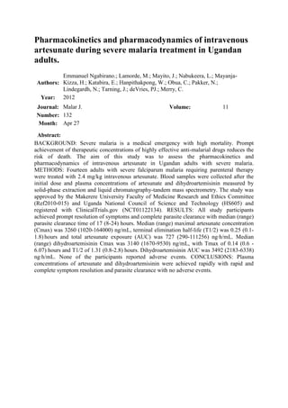 Pharmacokinetics and pharmacodynamics of intravenous
artesunate during severe malaria treatment in Ugandan
adults.
          Emmanuel Ngabirano.; Lamorde, M.; Mayito, J.; Nabukeera, L.; Mayanja-
 Authors: Kizza, H.; Katabira, E.; Hanpithakpong, W.; Obua, C.; Pakker, N.;
          Lindegardh, N.; Tarning, J.; deVries, PJ.; Merry, C.
  Year: 2012
 Journal: Malar J.                                       Volume:               11
 Number: 132
 Month: Apr 27

  Abstract:
BACKGROUND: Severe malaria is a medical emergency with high mortality. Prompt
achievement of therapeutic concentrations of highly effective anti-malarial drugs reduces the
risk of death. The aim of this study was to assess the pharmacokinetics and
pharmacodynamics of intravenous artesunate in Ugandan adults with severe malaria.
METHODS: Fourteen adults with severe falciparum malaria requiring parenteral therapy
were treated with 2.4 mg/kg intravenous artesunate. Blood samples were collected after the
initial dose and plasma concentrations of artesunate and dihydroartemisinin measured by
solid-phase extraction and liquid chromatography-tandem mass spectrometry. The study was
approved by the Makerere University Faculty of Medicine Research and Ethics Committee
(Ref2010-015) and Uganda National Council of Science and Technology (HS605) and
registered with ClinicalTrials.gov (NCT01122134). RESULTS: All study participants
achieved prompt resolution of symptoms and complete parasite clearance with median (range)
parasite clearance time of 17 (8-24) hours. Median (range) maximal artesunate concentration
(Cmax) was 3260 (1020-164000) ng/mL, terminal elimination half-life (T1/2) was 0.25 (0.1-
1.8) hours and total artesunate exposure (AUC) was 727 (290-111256) ng·h/mL. Median
(range) dihydroartemisinin Cmax was 3140 (1670-9530) ng/mL, with Tmax of 0.14 (0.6 -
6.07) hours and T1/2 of 1.31 (0.8-2.8) hours. Dihydroartemisinin AUC was 3492 (2183-6338)
ng·h/mL. None of the participants reported adverse events. CONCLUSIONS: Plasma
concentrations of artesunate and dihydroartemisinin were achieved rapidly with rapid and
complete symptom resolution and parasite clearance with no adverse events.
 