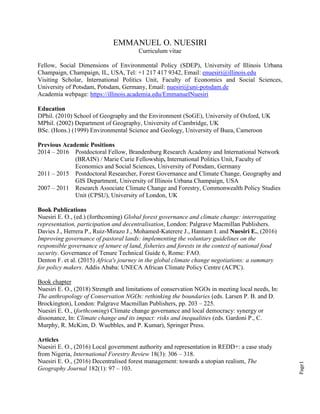 Page1
EMMANUEL O. NUESIRI
Curriculum vitae
Fellow, Social Dimensions of Environmental Policy (SDEP), University of Illinois Urbana
Champaign, Champaign, IL, USA, Tel: +1 217 417 9342, Email: enuesiri@illinois.edu
Visiting Scholar, International Politics Unit, Faculty of Economics and Social Sciences,
University of Potsdam, Potsdam, Germany, Email: nuesiri@uni-potsdam.de
Academia webpage: https://illinois.academia.edu/EmmanuelNuesiri
Education
DPhil. (2010) School of Geography and the Environment (SoGE), University of Oxford, UK
MPhil. (2002) Department of Geography, University of Cambridge, UK
BSc. (Hons.) (1999) Environmental Science and Geology, University of Buea, Cameroon
Previous Academic Positions
2014 – 2016 Postdoctoral Fellow, Brandenburg Research Academy and International Network
(BRAIN) / Marie Curie Fellowship, International Politics Unit, Faculty of
Economics and Social Sciences, University of Potsdam, Germany
2011 – 2015 Postdoctoral Researcher, Forest Governance and Climate Change, Geography and
GIS Department, University of Illinois Urbana Champaign, USA
2007 – 2011 Research Associate Climate Change and Forestry, Commonwealth Policy Studies
Unit (CPSU), University of London, UK
Book Publications
Nuesiri E. O., (ed.) (forthcoming) Global forest governance and climate change: interrogating
representation, participation and decentralisation, London: Palgrave Macmillan Publishers.
Davies J., Herrera P., Ruiz-Mirazo J., Mohamed-Katerere J., Hannam I. and Nuesiri E., (2016)
Improving governance of pastoral lands: implementing the voluntary guidelines on the
responsible governance of tenure of land, fisheries and forests in the context of national food
security. Governance of Tenure Technical Guide 6, Rome: FAO.
Denton F. et al. (2015) Africa's journey in the global climate change negotiations: a summary
for policy makers. Addis Ababa: UNECA African Climate Policy Centre (ACPC).
Book chapter
Nuesiri E. O., (2018) Strength and limitations of conservation NGOs in meeting local needs, In:
The anthropology of Conservation NGOs: rethinking the boundaries (eds. Larsen P. B. and D.
Brockington), London: Palgrave Macmillan Publishers, pp. 203 – 225.
Nuesiri E. O., (forthcoming) Climate change governance and local democracy: synergy or
dissonance, In: Climate change and its impact: risks and inequalities (eds. Gardoni P., C.
Murphy, R. McKim, D. Wuebbles, and P. Kumar), Springer Press.
Articles
Nuesiri E. O., (2016) Local government authority and representation in REDD+: a case study
from Nigeria, International Forestry Review 18(3): 306 – 318.
Nuesiri E. O., (2016) Decentralised forest management: towards a utopian realism, The
Geography Journal 182(1): 97 – 103.
 
