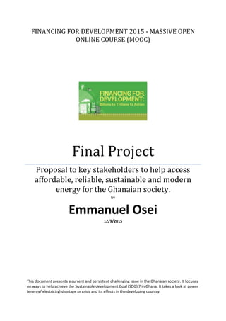 FINANCING FOR DEVELOPMENT 2015 - MASSIVE OPEN
ONLINE COURSE (MOOC)
Final Project
Proposal to key stakeholders to help access
affordable, reliable, sustainable and modern
energy for the Ghanaian society.
by
Emmanuel Osei
12/9/2015
This document presents a current and persistent challenging issue in the Ghanaian society. It focuses
on ways to help achieve the Sustainable development Goal (SDG) 7 in Ghana. It takes a look at power
(energy/ electricity) shortage or crisis and its effects in the developing country.
 