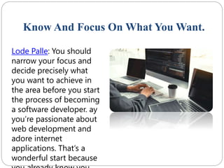 Know And Focus On What You Want.
Lode Palle: You should
narrow your focus and
decide precisely what
you want to achieve in
the area before you start
the process of becoming
a software developer. ay
you’re passionate about
web development and
adore internet
applications. That’s a
wonderful start because
 