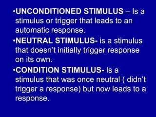 •UNCONDITIONED STIMULUS – Is a
stimulus or trigger that leads to an
automatic response.
•NEUTRAL STIMULUS- is a stimulus
that doesn’t initially trigger response
on its own.
•CONDITION STIMULUS- Is a
stimulus that was once neutral ( didn’t
trigger a response) but now leads to a
response.
 