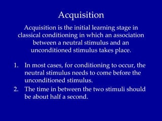 Acquisition
Acquisition is the initial learning stage in
classical conditioning in which an association
between a neutral stimulus and an
unconditioned stimulus takes place.
1. In most cases, for conditioning to occur, the
neutral stimulus needs to come before the
unconditioned stimulus.
2. The time in between the two stimuli should
be about half a second.
 