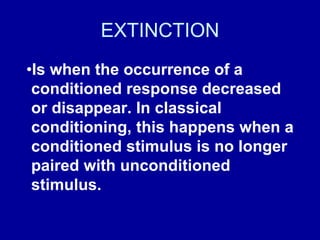 EXTINCTION
•Is when the occurrence of a
conditioned response decreased
or disappear. In classical
conditioning, this happens when a
conditioned stimulus is no longer
paired with unconditioned
stimulus.
 