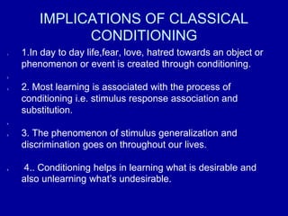 IMPLICATIONS OF CLASSICAL
CONDITIONING
1. 1.In day to day life,fear, love, hatred towards an object or
phenomenon or event is created through conditioning.
2.
3. 2. Most learning is associated with the process of
conditioning i.e. stimulus response association and
substitution.
4.
5. 3. The phenomenon of stimulus generalization and
discrimination goes on throughout our lives.
6. 4.. Conditioning helps in learning what is desirable and
also unlearning what’s undesirable.
 