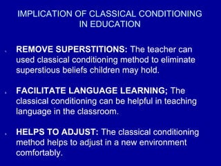 IMPLICATION OF CLASSICAL CONDITIONING
IN EDUCATION
1. REMOVE SUPERSTITIONS: The teacher can
used classical conditioning method to eliminate
superstious beliefs children may hold.
2. FACILITATE LANGUAGE LEARNING; The
classical conditioning can be helpful in teaching
language in the classroom.
3. HELPS TO ADJUST: The classical conditioning
method helps to adjust in a new environment
comfortably.
 