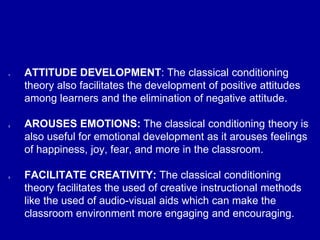 1. ATTITUDE DEVELOPMENT: The classical conditioning
theory also facilitates the development of positive attitudes
among learners and the elimination of negative attitude.
2. AROUSES EMOTIONS: The classical conditioning theory is
also useful for emotional development as it arouses feelings
of happiness, joy, fear, and more in the classroom.
3. FACILITATE CREATIVITY: The classical conditioning
theory facilitates the used of creative instructional methods
like the used of audio-visual aids which can make the
classroom environment more engaging and encouraging.
 