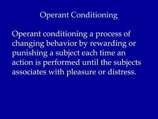 Operant Conditioning
Operant conditioning a process of
changing behavior by rewarding or
punishing a subject each time an
action is performed until the subjects
associates with pleasure or distress.
 