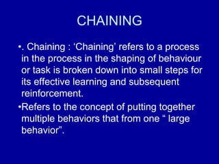 CHAINING
•. Chaining : ‘Chaining’ refers to a process
in the process in the shaping of behaviour
or task is broken down into small steps for
its effective learning and subsequent
reinforcement.
•Refers to the concept of putting together
multiple behaviors that from one “ large
behavior”.
 