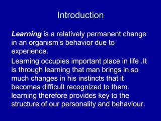 Introduction
Learning is a relatively permanent change
in an organism’s behavior due to
experience.
Learning occupies important place in life .It
is through learning that man brings in so
much changes in his instincts that it
becomes difficult recognized to them.
learning therefore provides key to the
structure of our personality and behaviour.
 